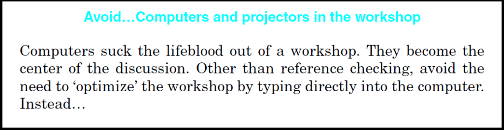 Avoid... Computers and projectors in the workshop. Computers suck the lifeblood out of a workshop. They become the center of the discussion. Other than reference checking, avoid the need to "optimize" the workshop by typing directly into the computer. Instead...